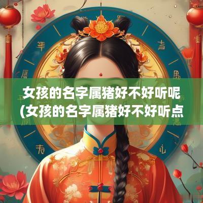 女孩的名字属猪好不好听呢(女孩的名字属猪好不好听点)
