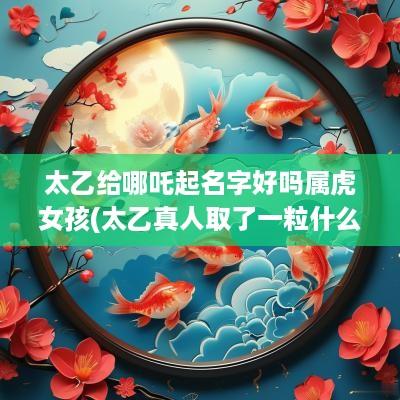太乙给哪吒起名字好吗属虎女孩(太乙真人取了一粒什么放他口中)