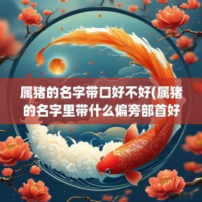 属猪的名字带口好不好(属猪的名字里带什么偏旁部首好)