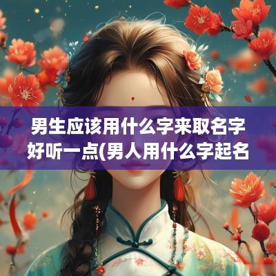 男生应该用什么字来取名字好听一点(男人用什么字起名字好呢)