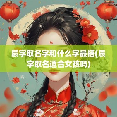 辰字取名字和什么字最搭(辰字取名适合女孩吗)