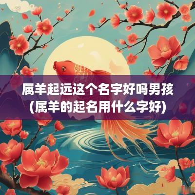 属羊起远这个名字好吗男孩(属羊的起名用什么字好)