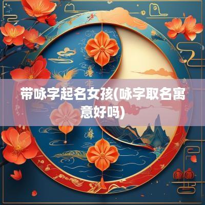 带咏字起名女孩(咏字取名寓意好吗)