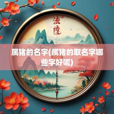 属猪的名字(属猪的取名字哪些字好呢)