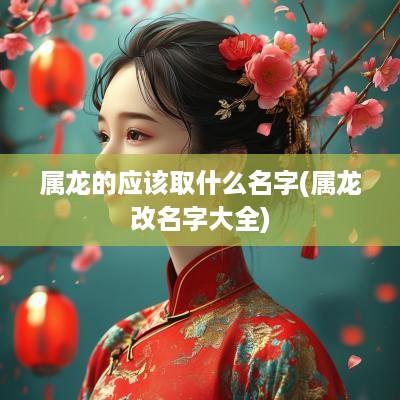 属龙的应该取什么名字(属龙改名字大全)