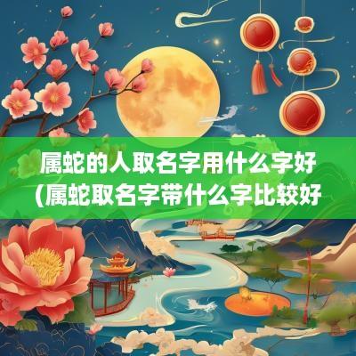 属蛇的人取名字用什么字好(属蛇取名字带什么字比较好)