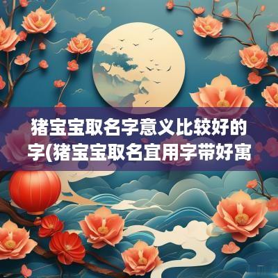 猪宝宝取名字意义比较好的字(猪宝宝取名宜用字带好寓意2019)