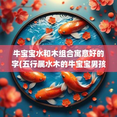 牛宝宝水和木组合寓意好的字(五行属水木的牛宝宝男孩名字)