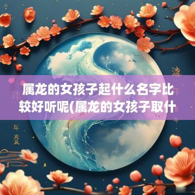 属龙的女孩子起什么名字比较好听呢(属龙的女孩子取什么名字好)
