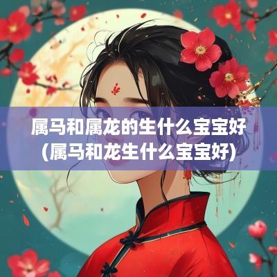 属马和属龙的生什么宝宝好(属马和龙生什么宝宝好)