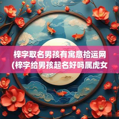 梓字取名男孩有寓意拾运网(梓字给男孩起名好吗属虎女孩)