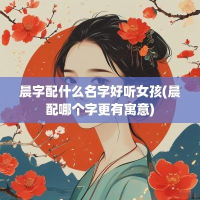 晨字配什么名字好听女孩(晨配哪个字更有寓意)