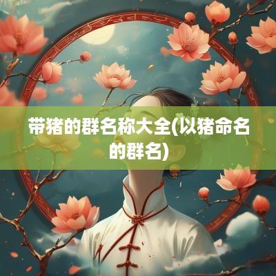 带猪的群名称大全(以猪命名的群名)
