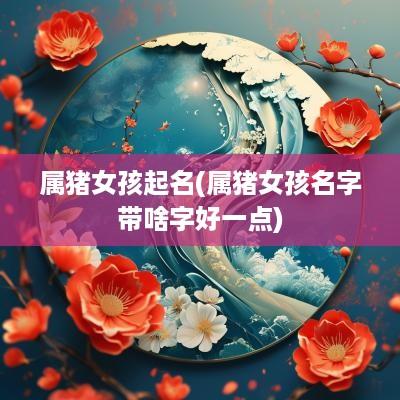 属猪女孩起名(属猪女孩名字带啥字好一点)