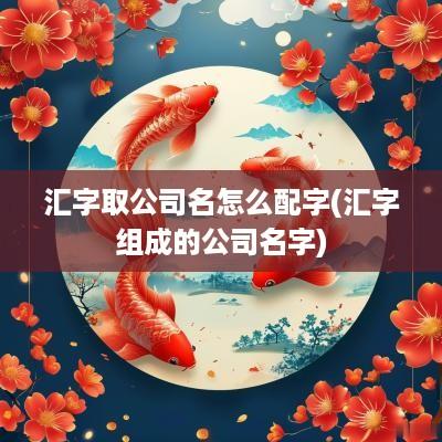 汇字取公司名怎么配字(汇字组成的公司名字)
