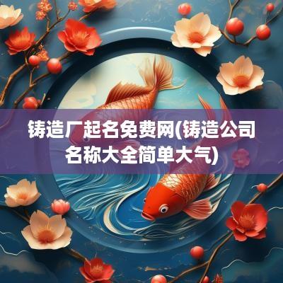 铸造厂起名免费网(铸造公司名称大全简单大气)