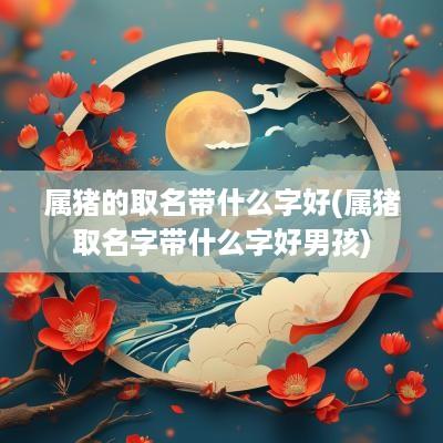 属猪的取名带什么字好(属猪取名字带什么字好男孩)