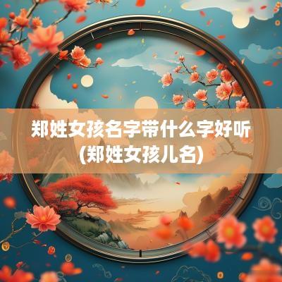 郑姓女孩名字带什么字好听(郑姓女孩儿名)