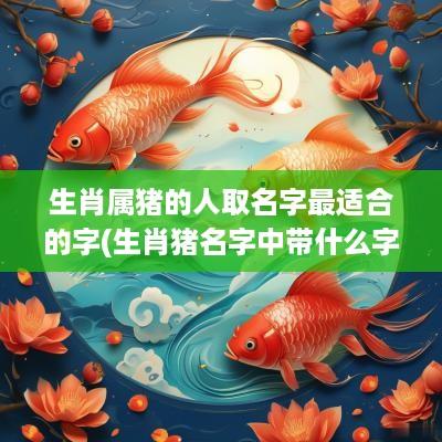 生肖属猪的人取名字最适合的字(生肖猪名字中带什么字必定一生富足)