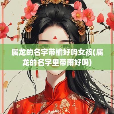 属龙的名字带榆好吗女孩(属龙的名字里带雨好吗)