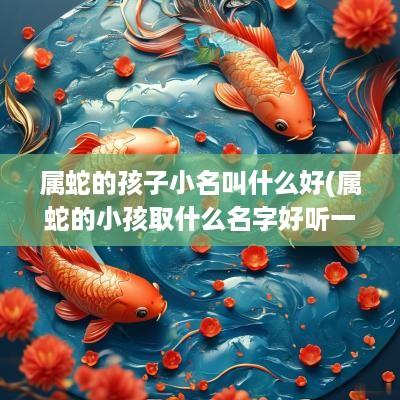 属蛇的孩子小名叫什么好(属蛇的小孩取什么名字好听一点)