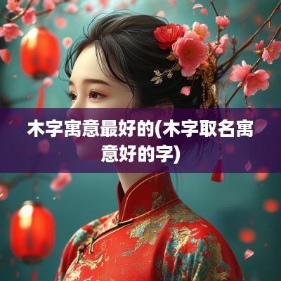 木字寓意最好的(木字取名寓意好的字)