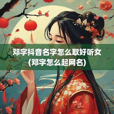 邓字抖音名字怎么取好听女(邓字怎么起网名)