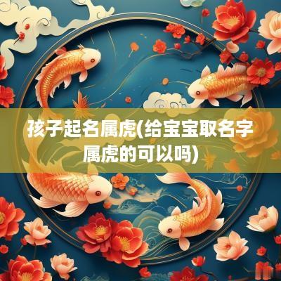 孩子起名属虎(给宝宝取名字属虎的可以吗)