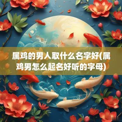 属鸡的男人取什么名字好(属鸡男怎么起名好听的字母)