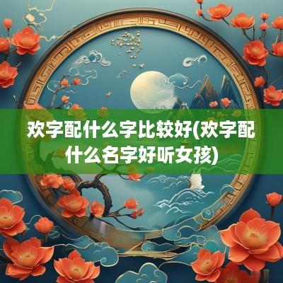 欢字配什么字比较好(欢字配什么名字好听女孩)