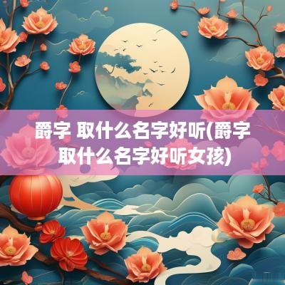 爵字 取什么名字好听(爵字 取什么名字好听女孩)