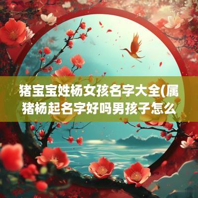 猪宝宝姓杨女孩名字大全(属猪杨起名字好吗男孩子怎么取)