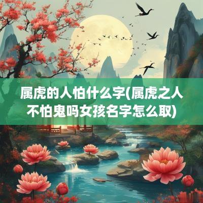 属虎的人怕什么字(属虎之人不怕鬼吗女孩名字怎么取)