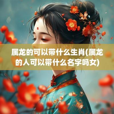 属龙的可以带什么生肖(属龙的人可以带什么名字吗女)