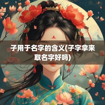 子用于名字的含义(子字拿来取名字好吗)