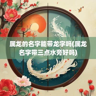 属龙的名字能带龙字吗(属龙名字带三点水旁好吗)