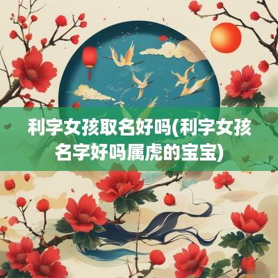 利字女孩取名好吗(利字女孩名字好吗属虎的宝宝)