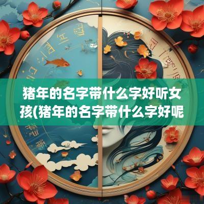 猪年的名字带什么字好听女孩(猪年的名字带什么字好呢)
