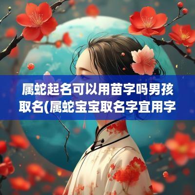 属蛇起名可以用苗字吗男孩取名(属蛇宝宝取名字宜用字)