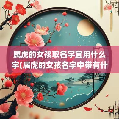 属虎的女孩取名字宜用什么字(属虎的女孩名字中带有什么字好)