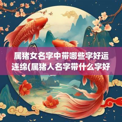 属猪女名字中带哪些字好运连绵(属猪人名字带什么字好女孩子)