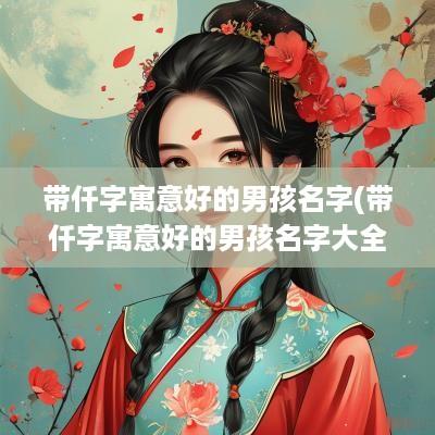 带仟字寓意好的男孩名字(带仟字寓意好的男孩名字大全)