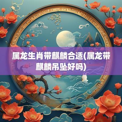 属龙生肖带麒麟合适(属龙带麒麟吊坠好吗)