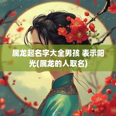 属龙起名字大全男孩 表示阳光(属龙的人取名)