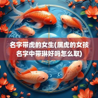 名字带虎的女生(属虎的女孩名字中带琳好吗怎么取)