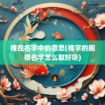 槐在名字中的意思(槐字的阁楼名字怎么取好听)