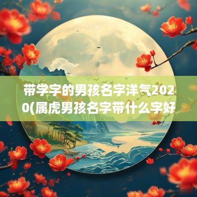 带学字的男孩名字洋气2025(属虎男孩名字带什么字好)