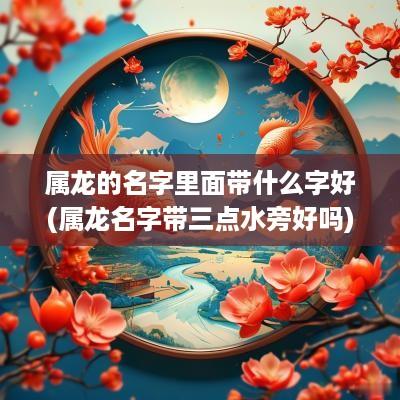 属龙的名字里面带什么字好(属龙名字带三点水旁好吗)