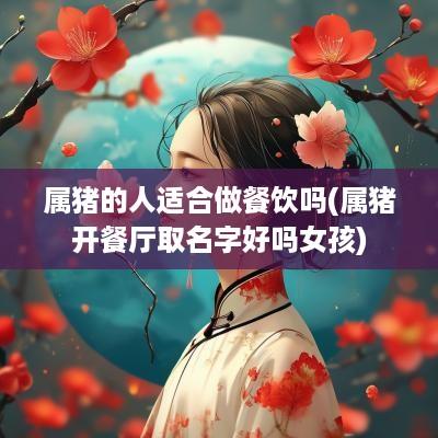 属猪的人适合做餐饮吗(属猪开餐厅取名字好吗女孩)