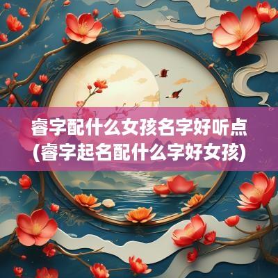 睿字配什么女孩名字好听点(睿字起名配什么字好女孩)